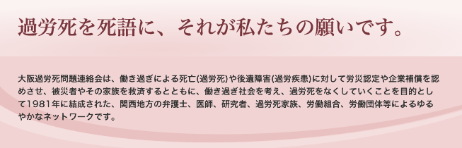 過労死を死語に、それが私たちの願いです。　大阪過労死問題連絡会は、働き過ぎによる死亡(過労死)や後遺障害(過労疾患)に対して労災認定や企業補償を認めさせ、被災者やその家族を救済するとともに、働き過ぎ社会を考え、過労死をなくしていくことを目的として1981年に結成された、関西地方の弁護士、医師、研究者、過労死家族、労働組合、労働団体等によるゆるやかなネットワークです。